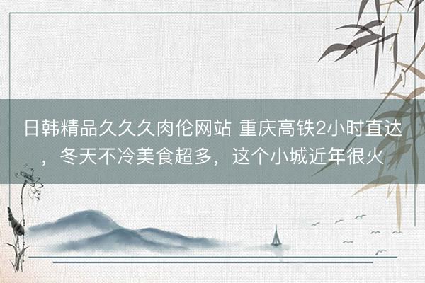 日韩精品久久久肉伦网站 重庆高铁2小时直达，冬天不冷美食超多，这个小城近年很火