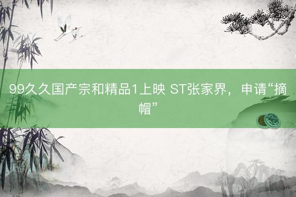 99久久国产宗和精品1上映 ST张家界，申请“摘帽”
