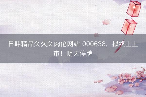 日韩精品久久久肉伦网站 000638，拟终止上市！明天停牌