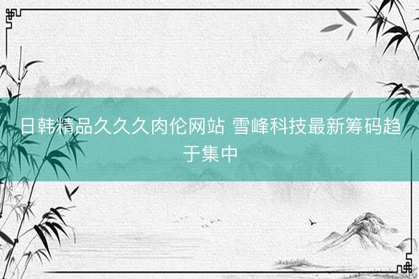 日韩精品久久久肉伦网站 雪峰科技最新筹码趋于集中