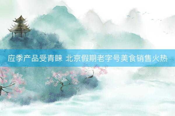 应季产品受青睐 北京假期老字号美食销售火热