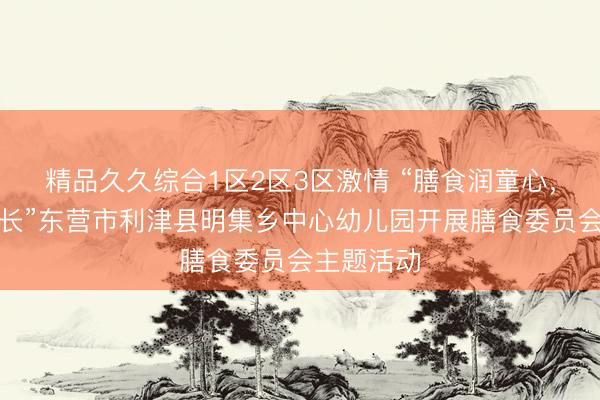 精品久久综合1区2区3区激情 “膳食润童心，食安保成长”东营市利津县明集乡中心幼儿园开展膳食委员会主题活动