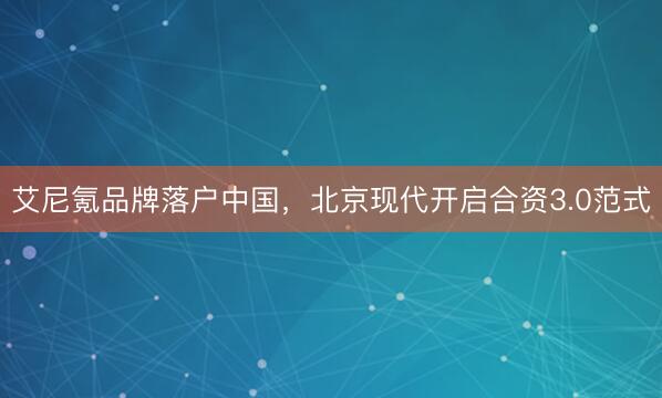 艾尼氪品牌落户中国，北京现代开启合资3.0范式