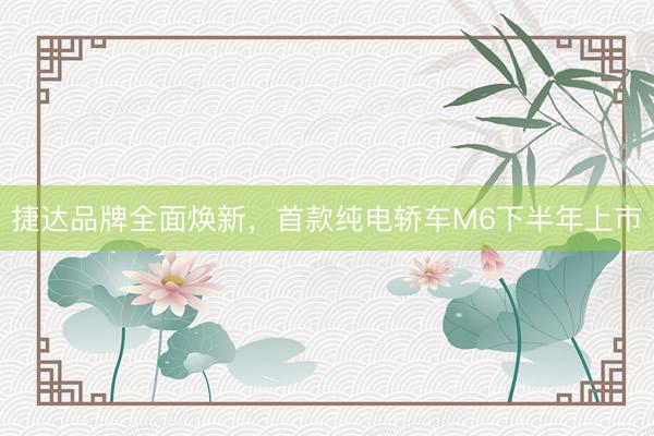 捷达品牌全面焕新，首款纯电轿车M6下半年上市