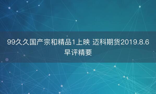 99久久国产宗和精品1上映 迈科期货2019.8.6早评精要