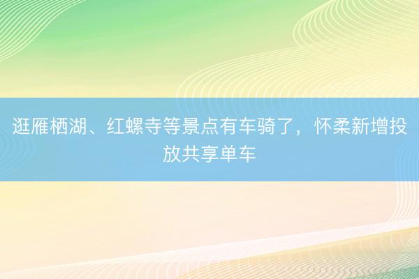 逛雁栖湖、红螺寺等景点有车骑了，怀柔新增投放共享单车