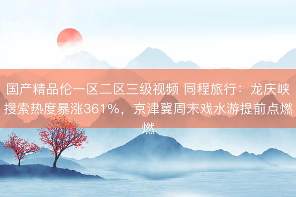 国产精品伦一区二区三级视频 同程旅行：龙庆峡搜索热度暴涨361%，京津冀周末戏水游提前点燃